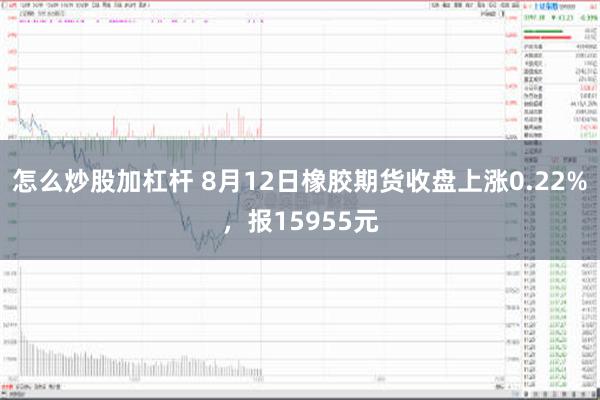 怎么炒股加杠杆 8月12日橡胶期货收盘上涨0.22%，报15955元