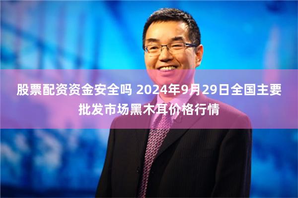 股票配资资金安全吗 2024年9月29日全国主要批发市场黑木耳价格行情