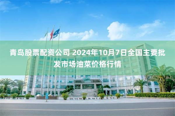 青岛股票配资公司 2024年10月7日全国主要批发市场油菜价格行情