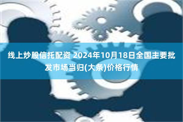 线上炒股信托配资 2024年10月18日全国主要批发市场当归(大条)价格行情