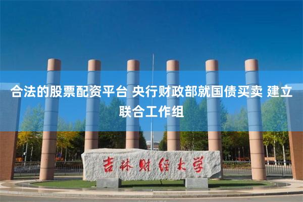 合法的股票配资平台 央行财政部就国债买卖 建立联合工作组