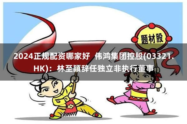 2024正规配资哪家好  伟鸿集团控股(03321.HK)：林至頴辞任独立非执行董事