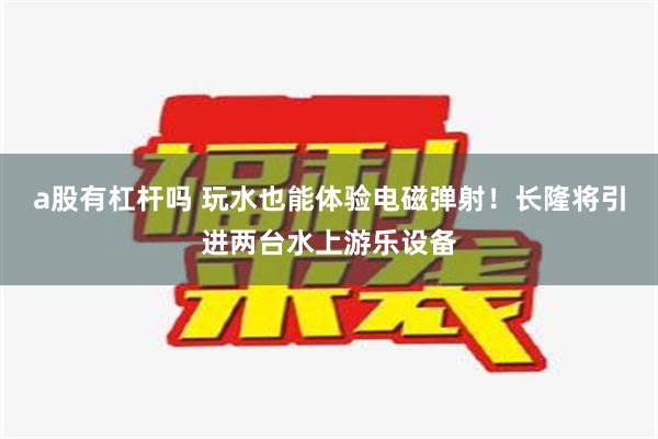 a股有杠杆吗 玩水也能体验电磁弹射！长隆将引进两台水上游乐设备