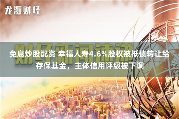 免息炒股配资 幸福人寿4.6%股权被抵债转让给存保基金，主体信用评级被下调