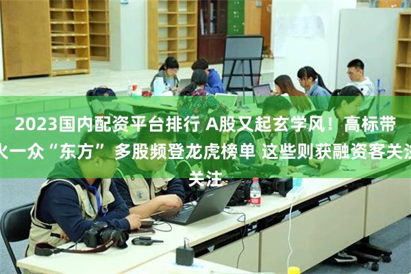 2023国内配资平台排行 A股又起玄学风！高标带火一众“东方” 多股频登龙虎榜单 这些则获融资客关注