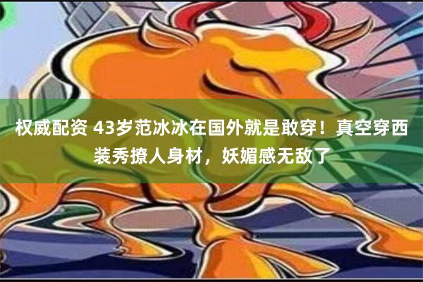 权威配资 43岁范冰冰在国外就是敢穿！真空穿西装秀撩人身材，妖媚感无敌了