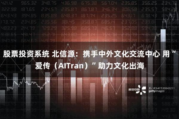 股票投资系统 北信源：携手中外文化交流中心 用“爱传（AITran）”助力文化出海