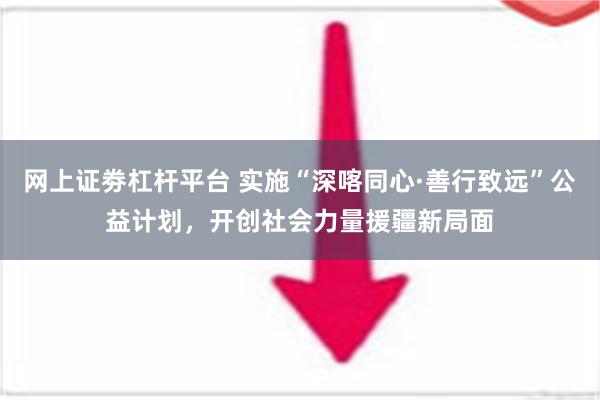 网上证劵杠杆平台 实施“深喀同心·善行致远”公益计划，开创社会力量援疆新局面