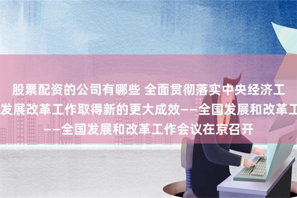 股票配资的公司有哪些 全面贯彻落实中央经济工作会议精神 推动发展改革工作取得新的更大成效——全国发展和改革工作会议在京召开