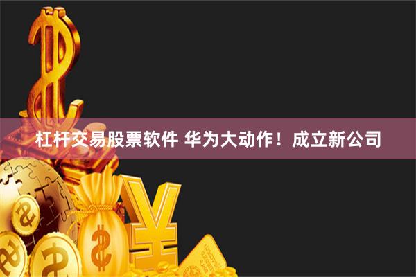 杠杆交易股票软件 华为大动作！成立新公司