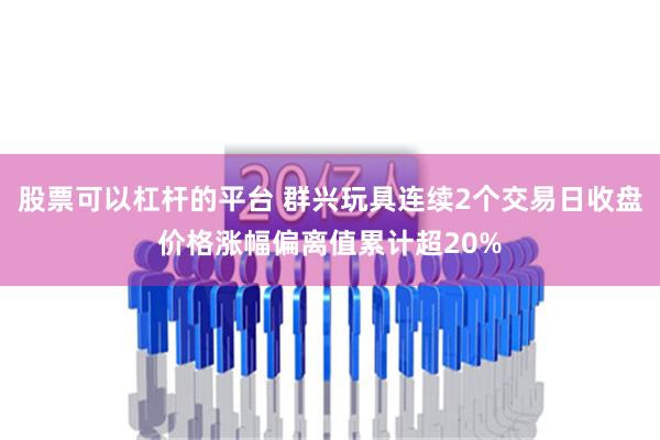 股票可以杠杆的平台 群兴玩具连续2个交易日收盘价格涨幅偏离值累计超20%